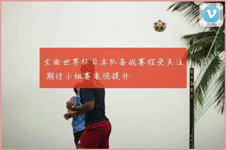 女曲世界杯日本队备战赛程受关注 期待小组赛表现提升