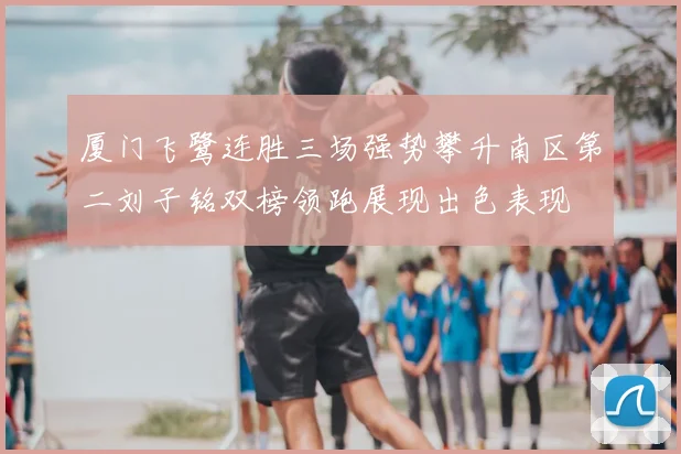 厦门飞鹭连胜三场强势攀升南区第二刘子铭双榜领跑展现出色表现