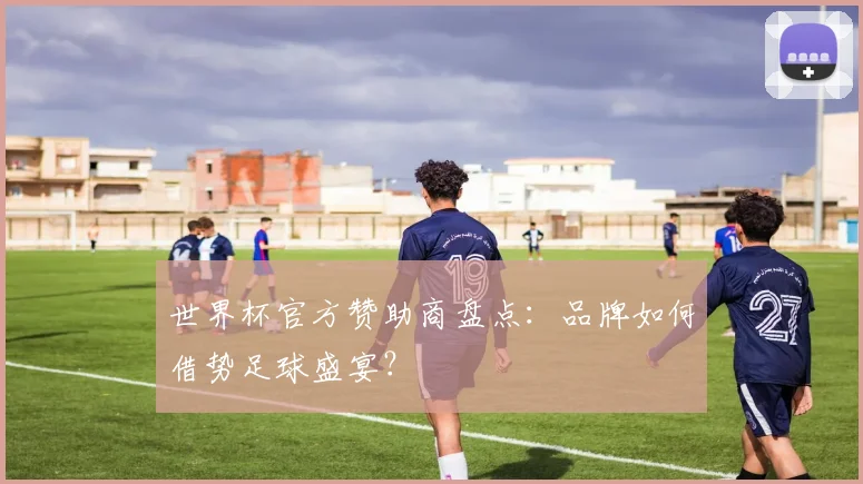世界杯官方赞助商盘点：品牌如何借势足球盛宴？