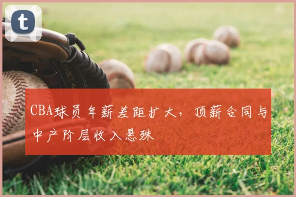 CBA球员年薪差距扩大，顶薪合同与中产阶层收入悬殊