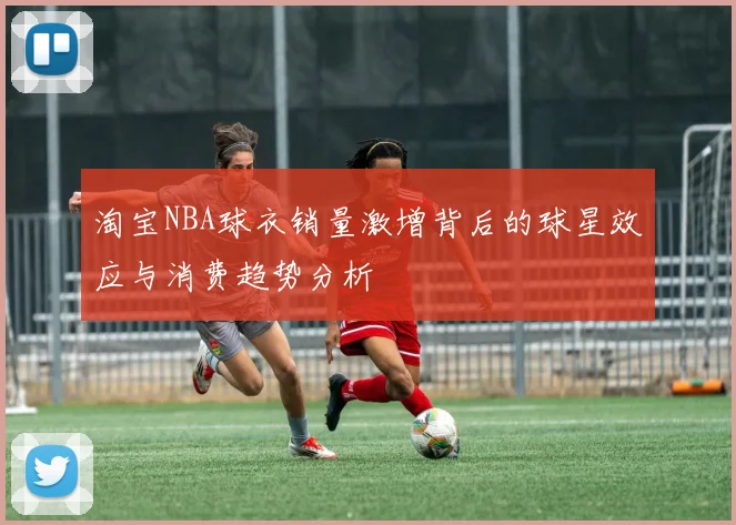 淘宝NBA球衣销量激增背后的球星效应与消费趋势分析