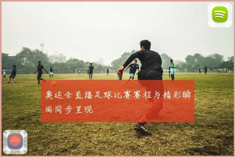 奥运会直播足球比赛赛程与精彩瞬间同步呈现