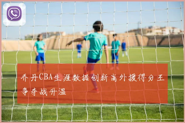 乔丹CBA生涯数据创新高外援得分王争夺战升温