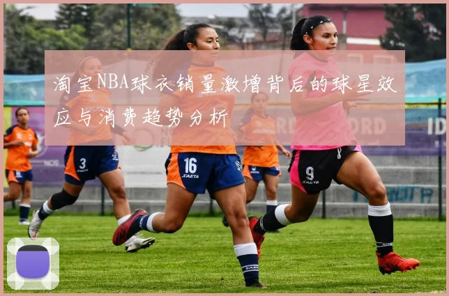 淘宝NBA球衣销量激增背后的球星效应与消费趋势分析