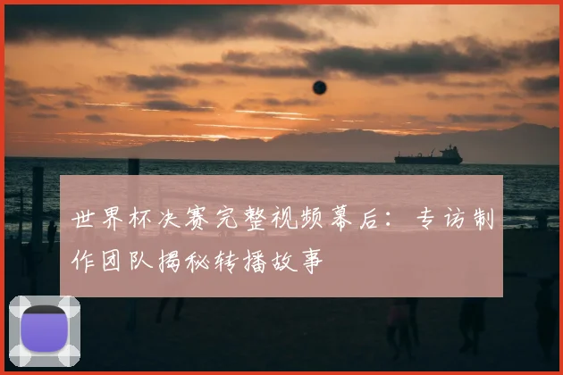 世界杯决赛完整视频幕后：专访制作团队揭秘转播故事
