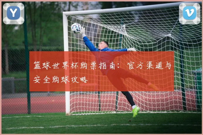 篮球世界杯购票指南：官方渠道与安全购球攻略