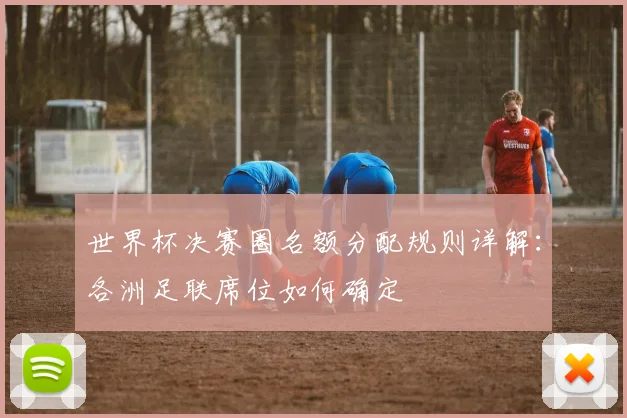 世界杯决赛圈名额分配规则详解：各洲足联席位如何确定