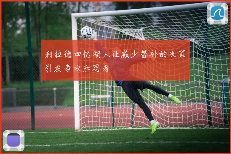 利拉德回忆湖人让威少替补的决策引发争议和思考