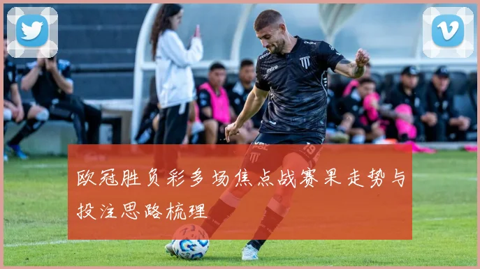 欧冠胜负彩多场焦点战赛果走势与投注思路梳理
