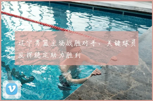 辽宁男篮主场战胜对手，关键球员发挥稳定助力胜利