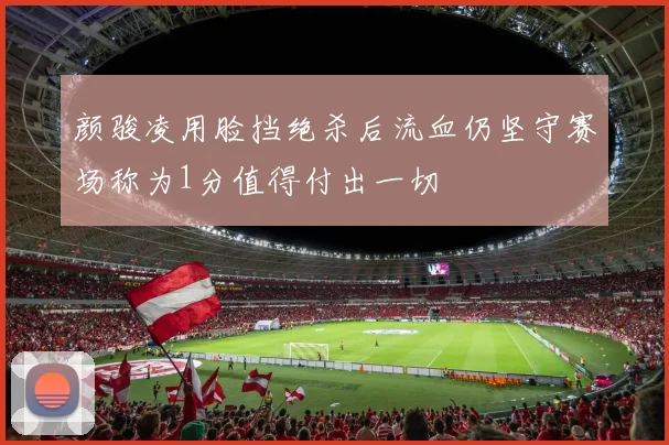 颜骏凌用脸挡绝杀后流血仍坚守赛场称为1分值得付出一切