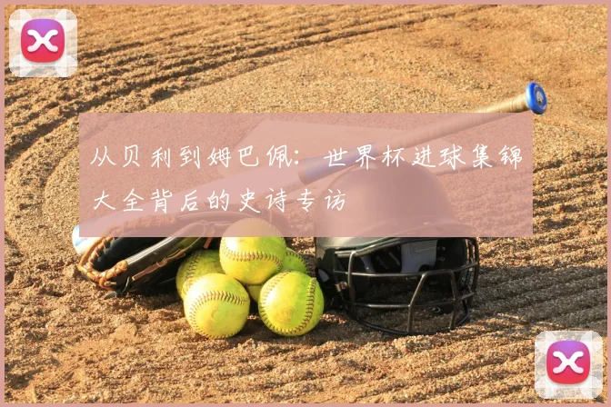 从贝利到姆巴佩：世界杯进球集锦大全背后的史诗专访