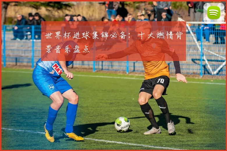 世界杯进球集锦必备：十大燃情背景音乐盘点