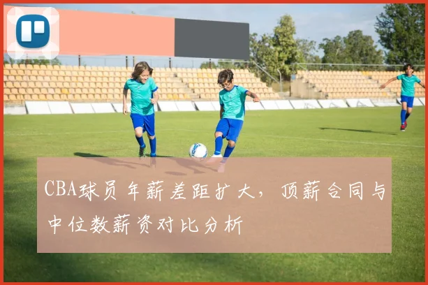 CBA球员年薪差距扩大，顶薪合同与中位数薪资对比分析