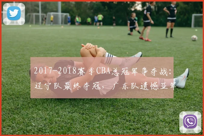2017-2018赛季CBA总冠军争夺战：辽宁队最终夺冠，广东队遗憾亚军