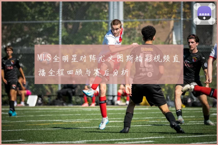 MLS全明星对阵尤文图斯精彩视频直播全程回顾与赛后分析