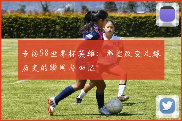 专访98世界杯英雄：那些改变足球历史的瞬间与回忆