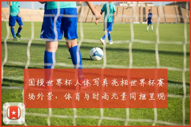 国模世界杯人体写真亮相世界杯赛场外景，体育与时尚元素同框呈现