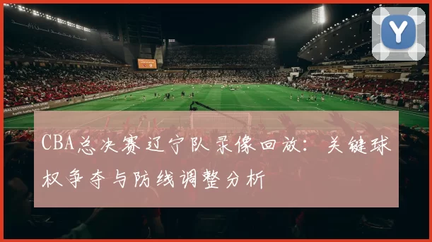 CBA总决赛辽宁队录像回放:关键球权争夺与防线调整分析
