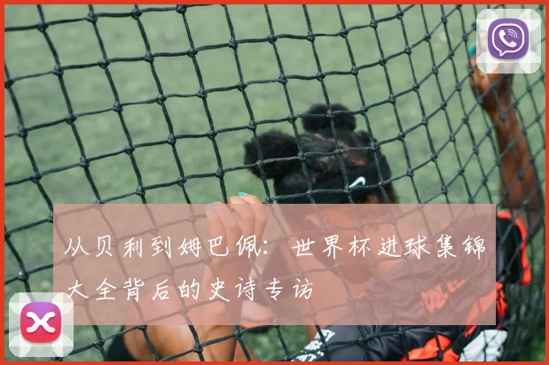 从贝利到姆巴佩：世界杯进球集锦大全背后的史诗专访