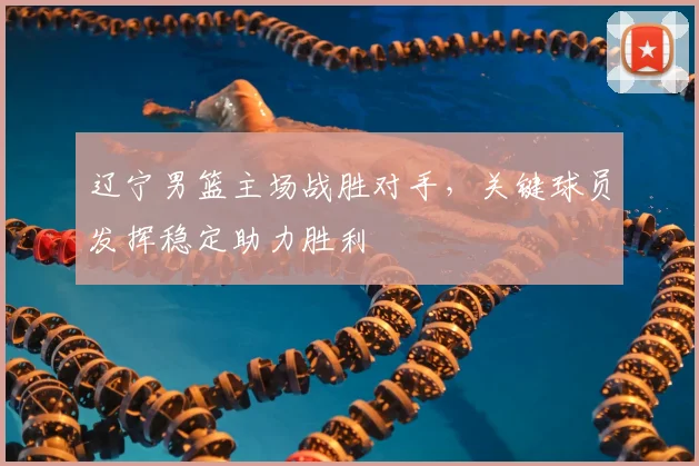 辽宁男篮主场战胜对手，关键球员发挥稳定助力胜利