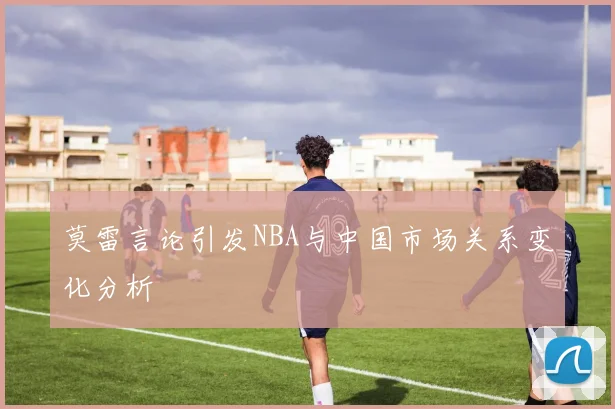 莫雷言论引发NBA与中国市场关系变化分析