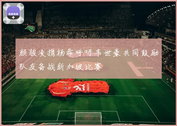 颜骏凌携杨希呼吁韦世豪共同鼓励队友备战新加坡比赛
