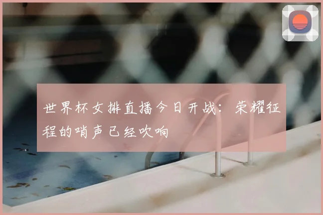 世界杯女排直播今日开战：荣耀征程的哨声已经吹响