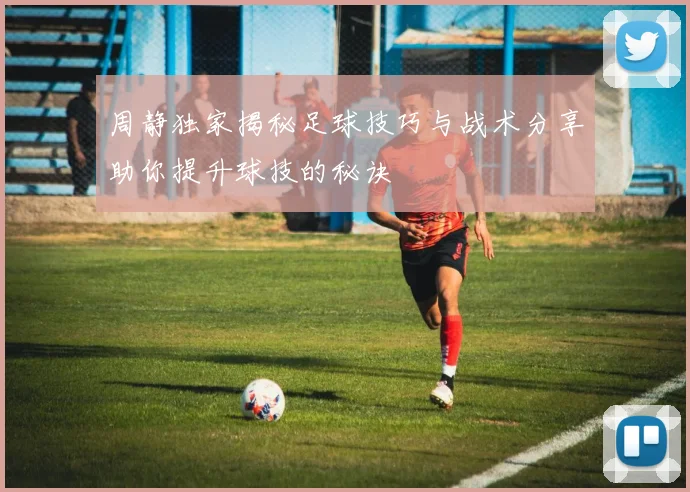 周静独家揭秘足球技巧与战术分享助你提升球技的秘诀