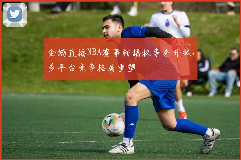 企鹅直播NBA赛事转播权争夺升级，多平台竞争格局重塑