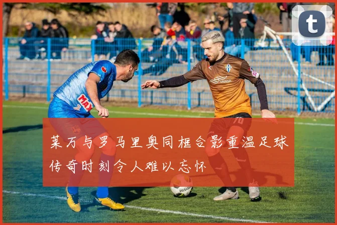 莱万与罗马里奥同框合影重温足球传奇时刻令人难以忘怀