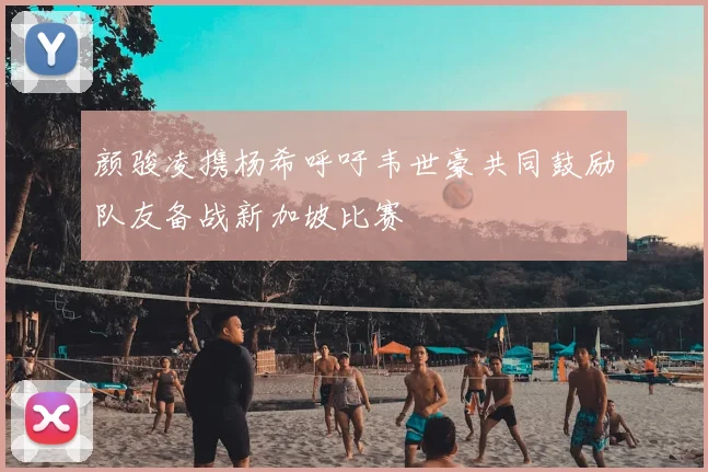 颜骏凌携杨希呼吁韦世豪共同鼓励队友备战新加坡比赛