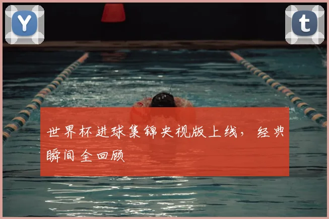 世界杯进球集锦央视版上线，经典瞬间全回顾