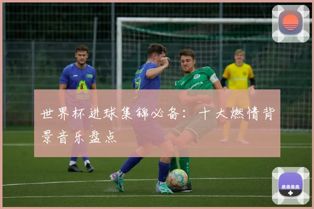 世界杯进球集锦必备：十大燃情背景音乐盘点
