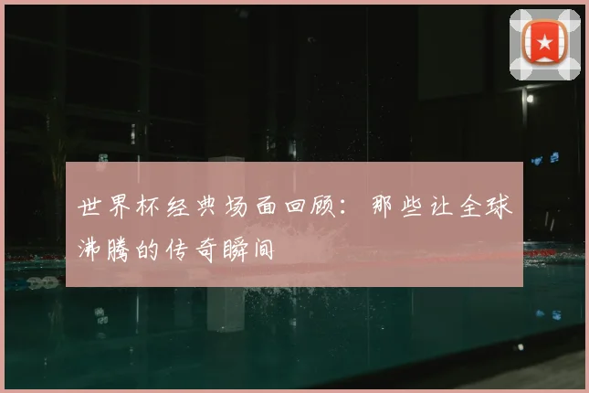 世界杯经典场面回顾：那些让全球沸腾的传奇瞬间
