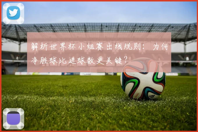 解析世界杯小组赛出线规则：为何净胜球比进球数更关键？