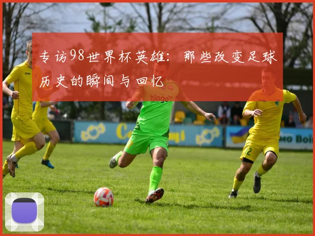 专访98世界杯英雄：那些改变足球历史的瞬间与回忆