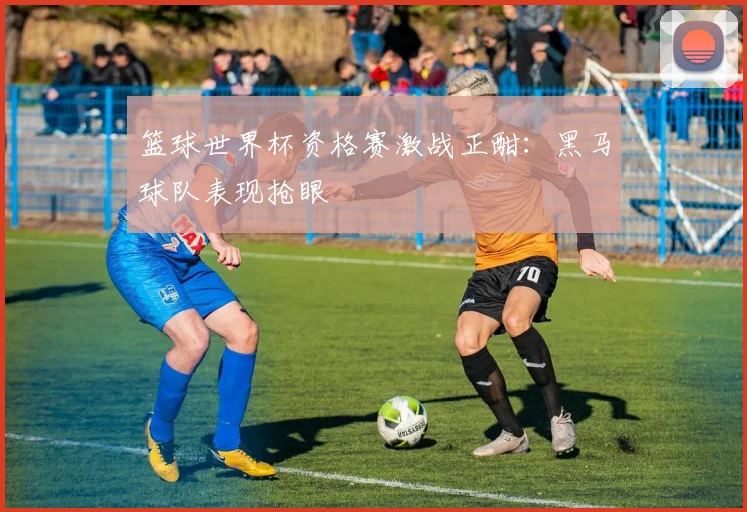 篮球世界杯资格赛激战正酣：黑马球队表现抢眼