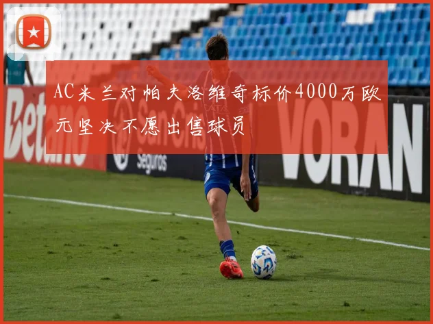 AC米兰对帕夫洛维奇标价4000万欧元坚决不愿出售球员