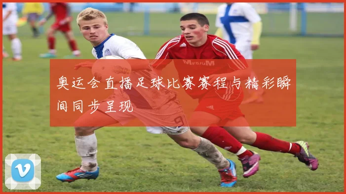 奥运会直播足球比赛赛程与精彩瞬间同步呈现
