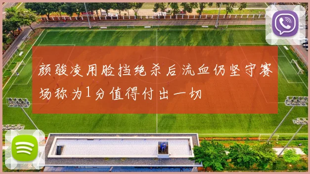 颜骏凌用脸挡绝杀后流血仍坚守赛场称为1分值得付出一切