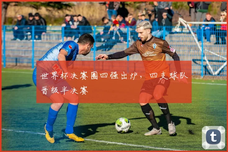 世界杯决赛圈四强出炉，四支球队晋级半决赛