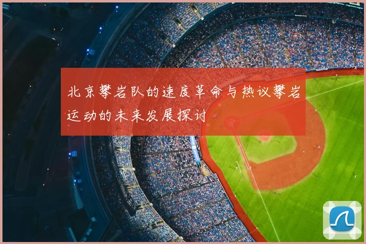 北京攀岩队的速度革命与热议攀岩运动的未来发展探讨