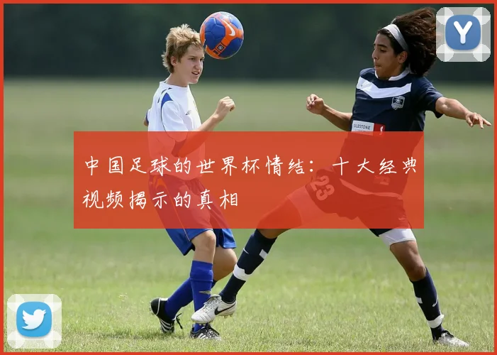 中国足球的世界杯情结：十大经典视频揭示的真相