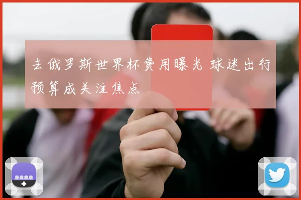 去俄罗斯世界杯费用曝光 球迷出行预算成关注焦点