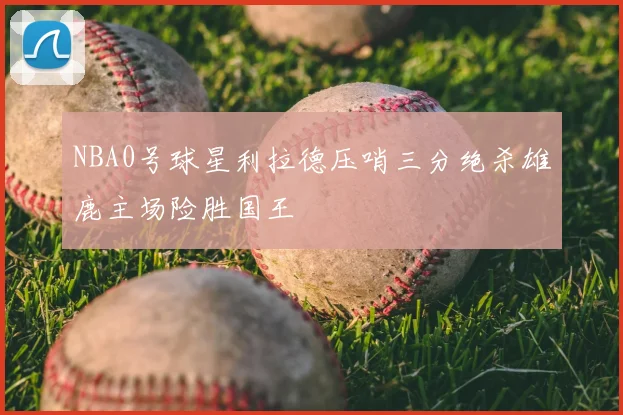NBA0号球星利拉德压哨三分绝杀雄鹿主场险胜国王