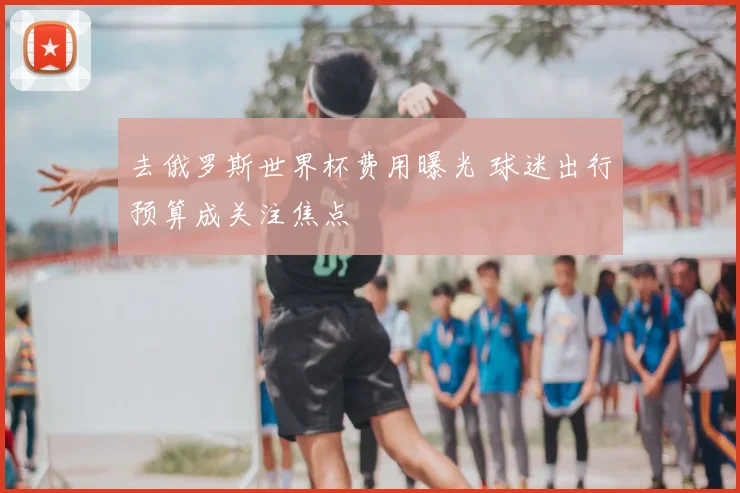 去俄罗斯世界杯费用曝光 球迷出行预算成关注焦点